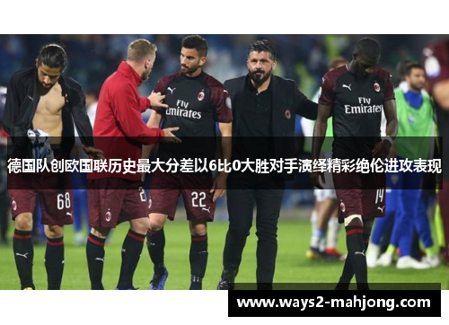 德国队创欧国联历史最大分差以6比0大胜对手演绎精彩绝伦进攻表现 德国队创欧国联历史最大分差以6比0大胜对手演绎精彩绝伦进攻表现