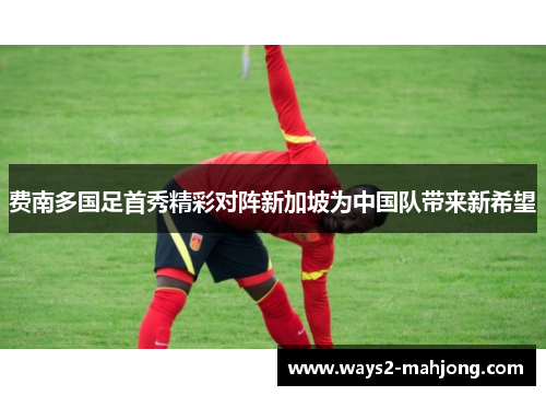 费南多国足首秀精彩对阵新加坡为中国队带来新希望