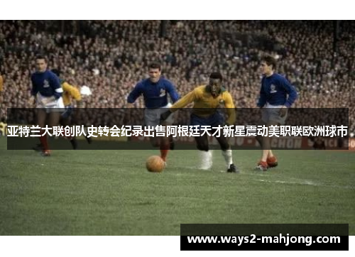 亚特兰大联创队史转会纪录出售阿根廷天才新星震动美职联欧洲球市